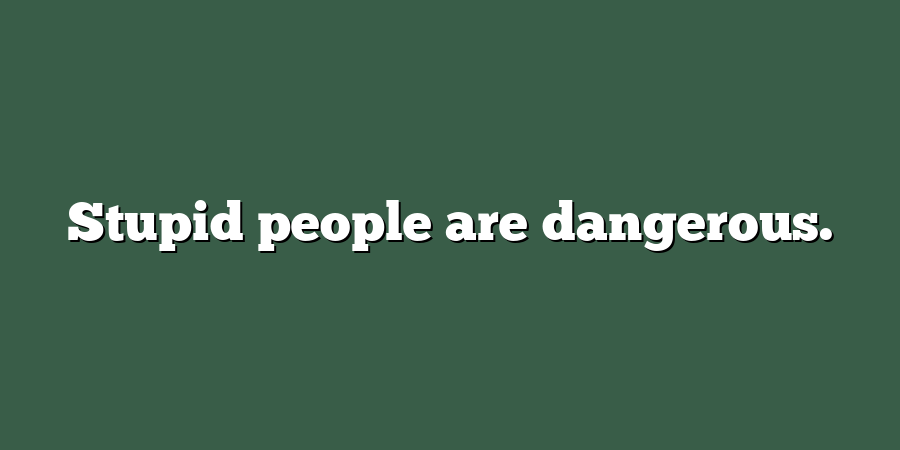 Stupid people are dangerous.