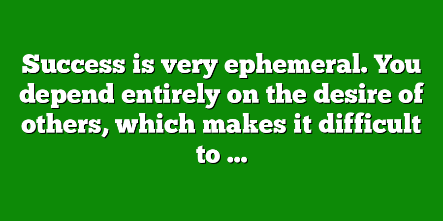 Success is very ephemeral. You depend entirely on the desire of others, which makes it difficult to ...