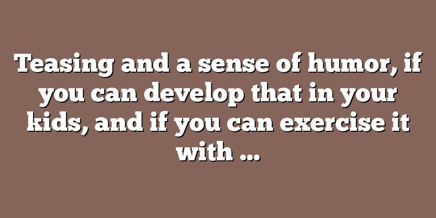 Teasing and a sense of humor, if you can develop that in your kids, and if you can exercise it with ...