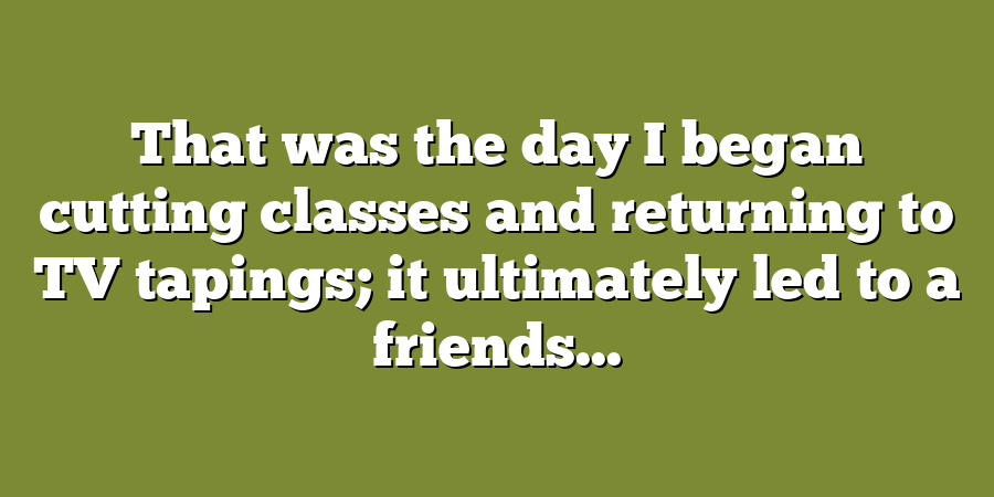 That was the day I began cutting classes and returning to TV tapings; it ultimately led to a friends...