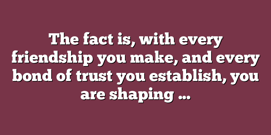 The fact is, with every friendship you make, and every bond of trust you establish, you are shaping ...