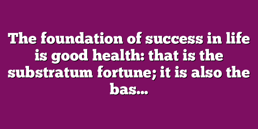 The foundation of success in life is good health: that is the substratum fortune; it is also the bas...