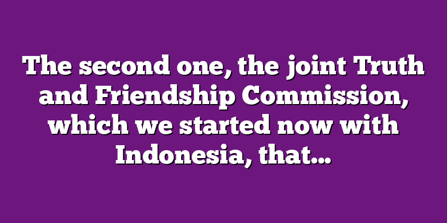 The second one, the joint Truth and Friendship Commission, which we started now with Indonesia, that...