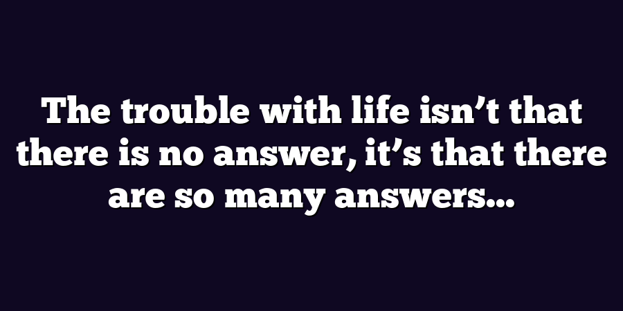 The trouble with life isn’t that there is no answer, it’s that there are so many answers...