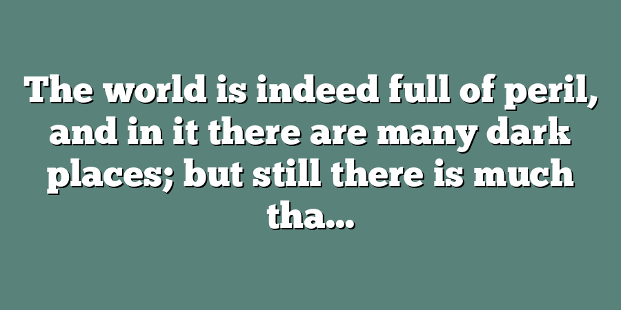 The world is indeed full of peril, and in it there are many dark places; but still there is much tha...