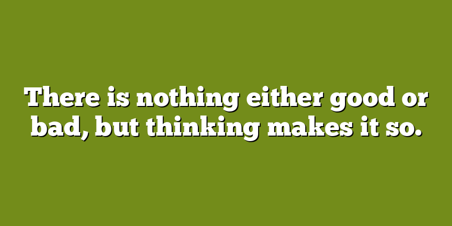 There is nothing either good or bad, but thinking makes it so.