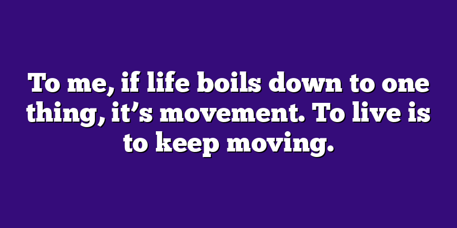 To me, if life boils down to one thing, it’s movement. To live is to keep moving.