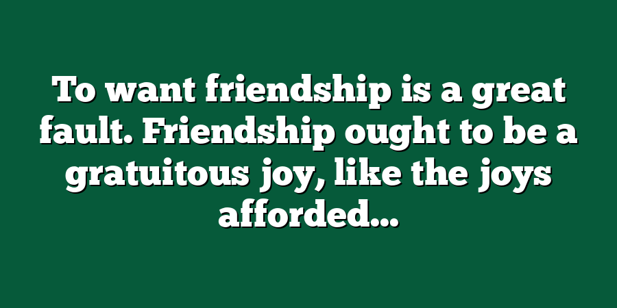 To want friendship is a great fault. Friendship ought to be a gratuitous joy, like the joys afforded...