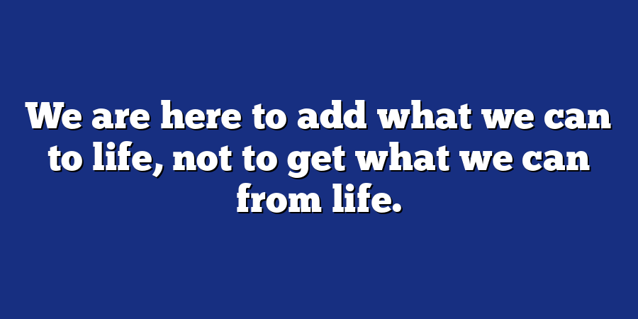 We are here to add what we can to life, not to get what we can from life.