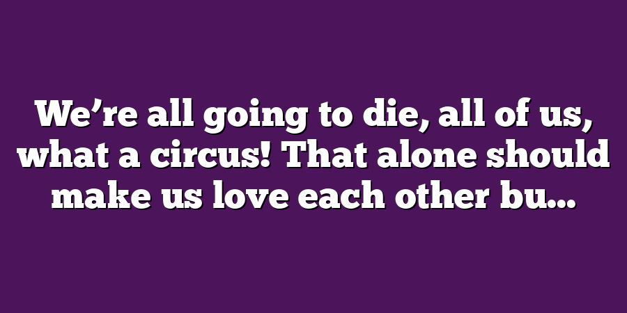 We’re all going to die, all of us, what a circus! That alone should make us love each other bu...