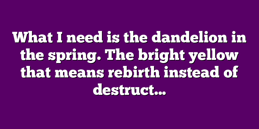 What I need is the dandelion in the spring. The bright yellow that means rebirth instead of destruct...