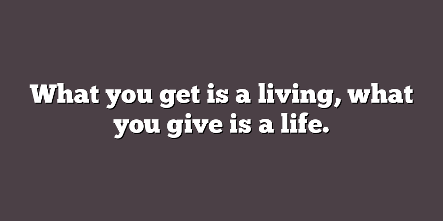 What you get is a living, what you give is a life.