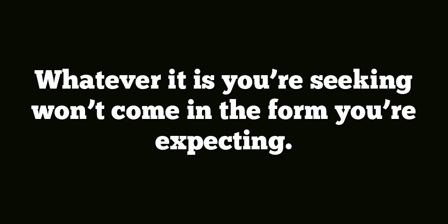 Whatever it is you’re seeking won’t come in the form you’re expecting.