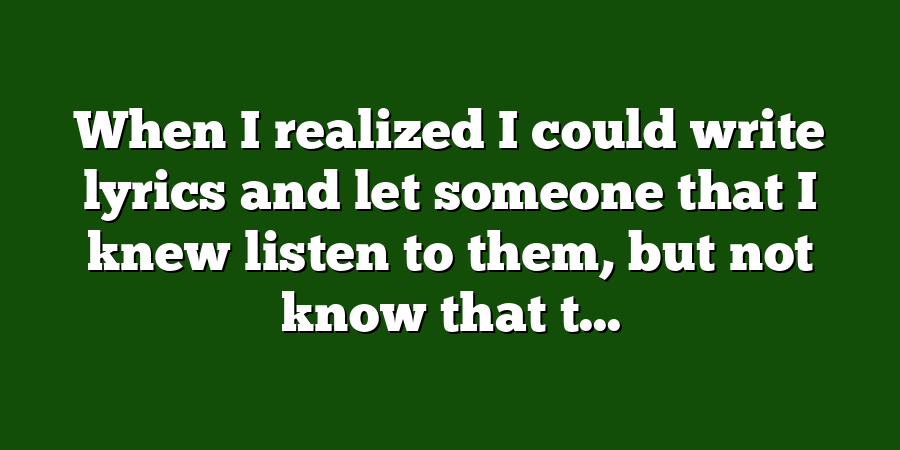 When I realized I could write lyrics and let someone that I knew listen to them, but not know that t...