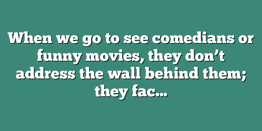 When we go to see comedians or funny movies, they don’t address the wall behind them; they fac...