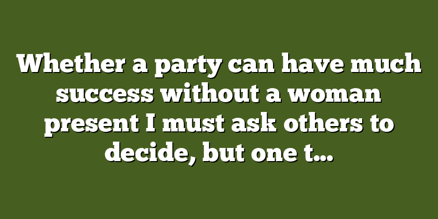 Whether a party can have much success without a woman present I must ask others to decide, but one t...