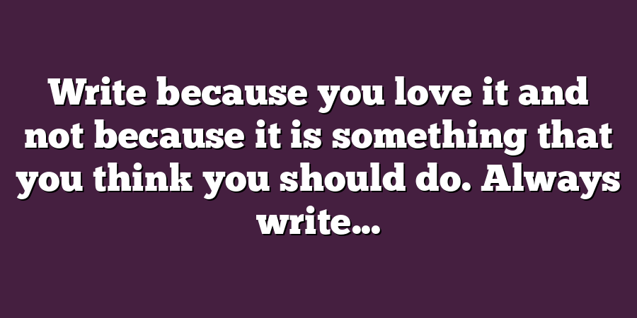 Write because you love it and not because it is something that you think you should do. Always write...