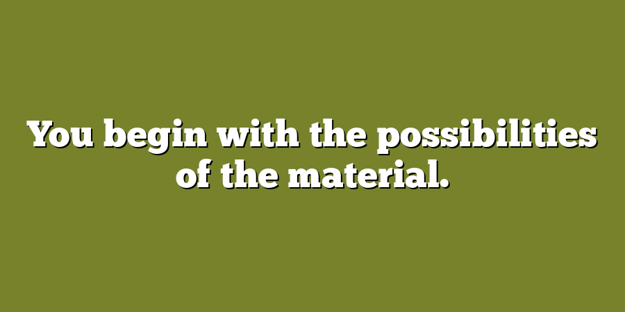 You begin with the possibilities of the material.