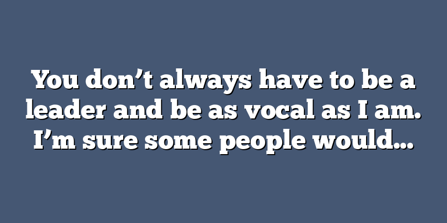 You don’t always have to be a leader and be as vocal as I am. I’m sure some people would...