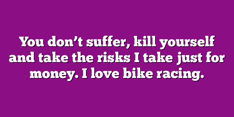 You don’t suffer, kill yourself and take the risks I take just for money. I love bike racing.