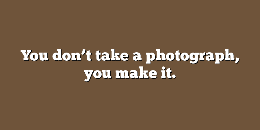 You don’t take a photograph, you make it.