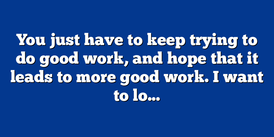 You just have to keep trying to do good work, and hope that it leads to more good work. I want to lo...