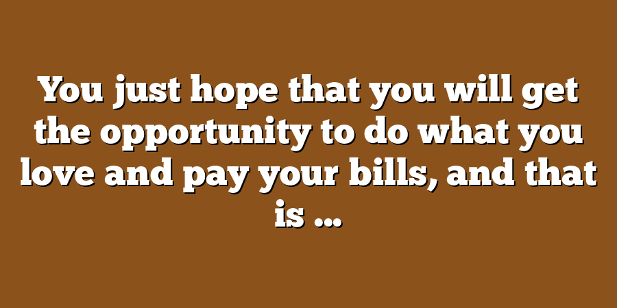 You just hope that you will get the opportunity to do what you love and pay your bills, and that is ...