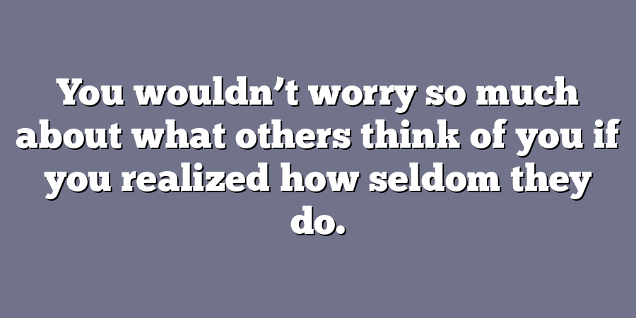 You wouldn’t worry so much about what others think of you if you realized how seldom they do.