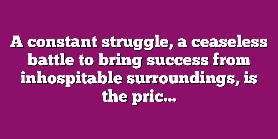 A constant struggle, a ceaseless battle to bring success from inhospitable surroundings, is the pric...