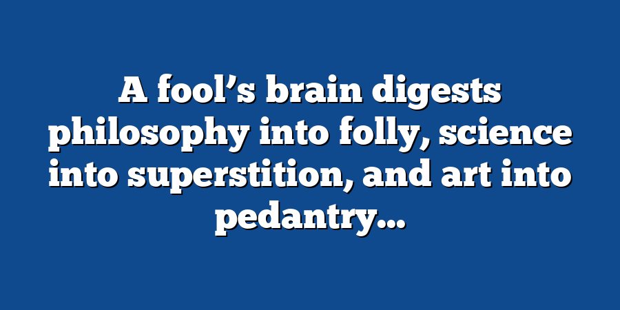 A fool’s brain digests philosophy into folly, science into superstition, and art into pedantry...