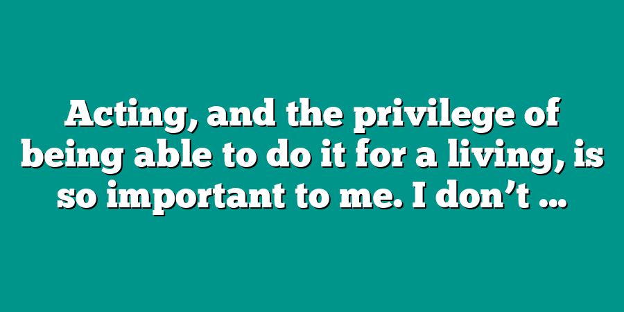 Acting, and the privilege of being able to do it for a living, is so important to me. I don’t ...