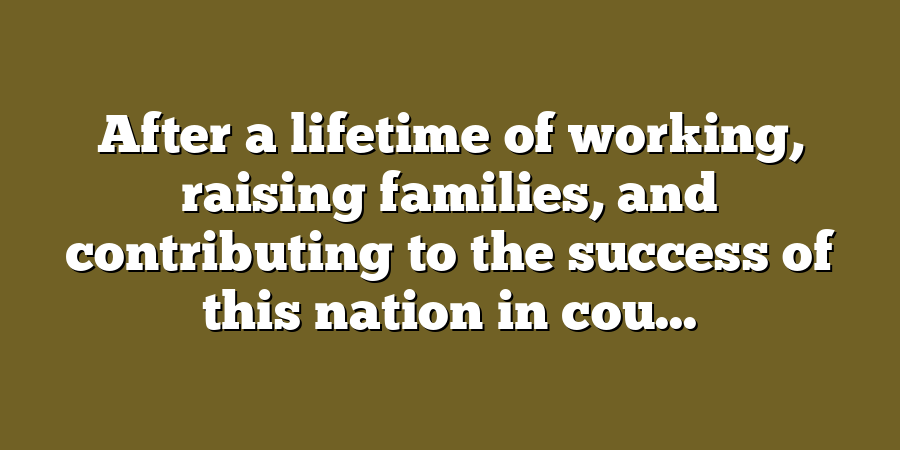 After a lifetime of working, raising families, and contributing to the success of this nation in cou...