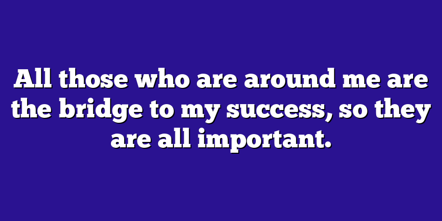 All those who are around me are the bridge to my success, so they are all important.