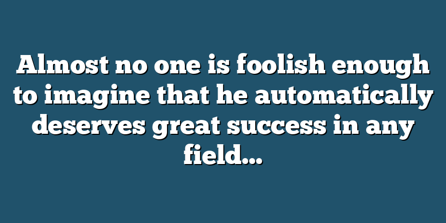 Almost no one is foolish enough to imagine that he automatically deserves great success in any field...