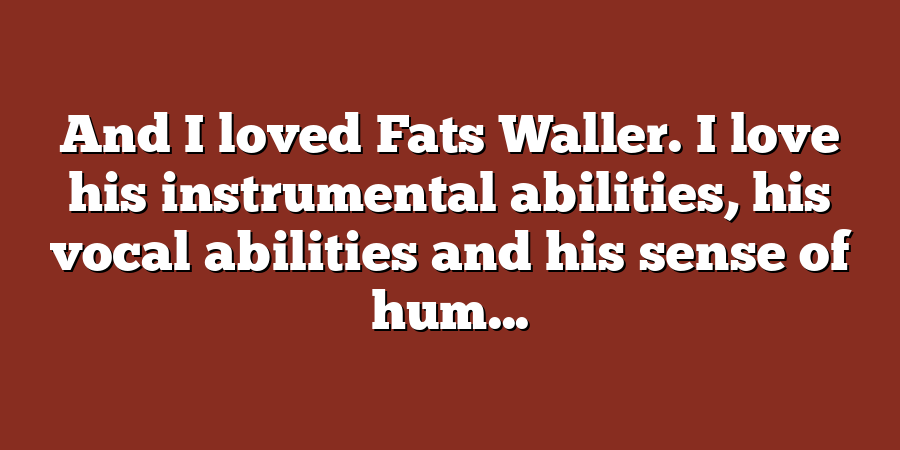 And I loved Fats Waller. I love his instrumental abilities, his vocal abilities and his sense of hum...