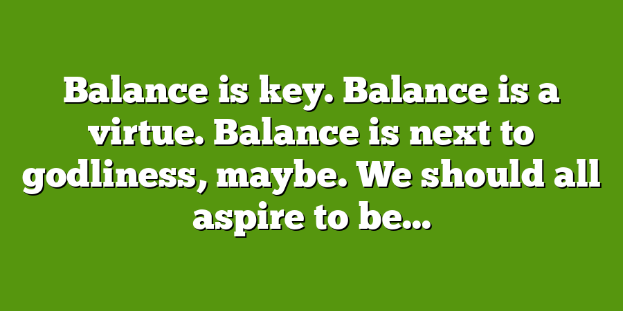 Balance is key. Balance is a virtue. Balance is next to godliness, maybe. We should all aspire to be...