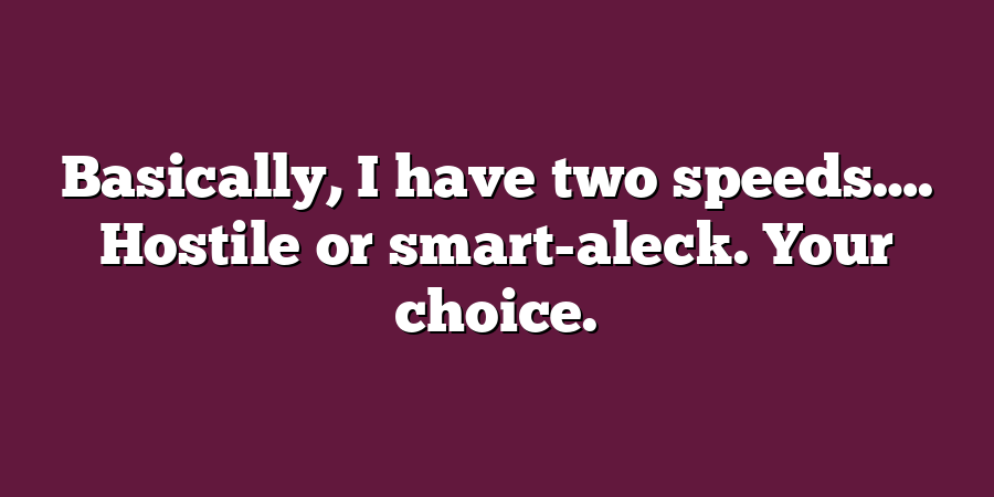 Basically, I have two speeds…. Hostile or smart-aleck. Your choice.