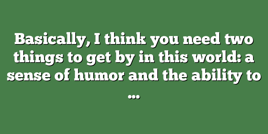 Basically, I think you need two things to get by in this world: a sense of humor and the ability to ...