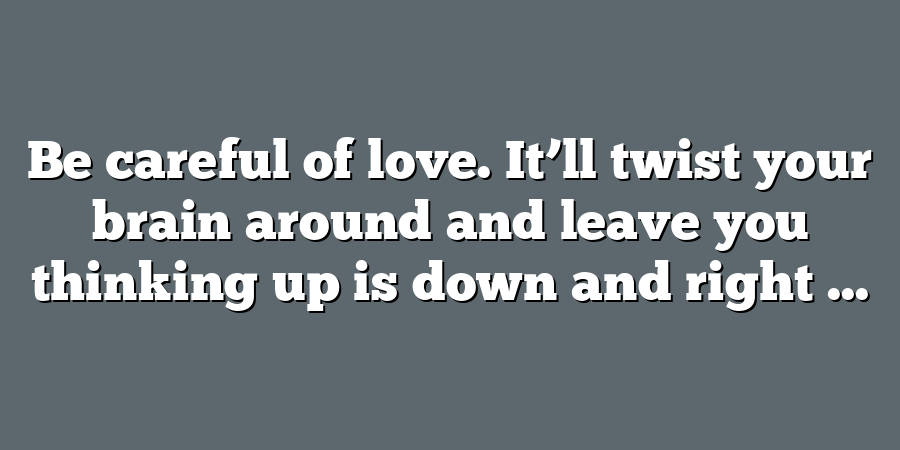 Be careful of love. It’ll twist your brain around and leave you thinking up is down and right ...