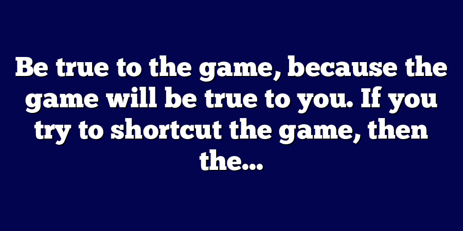 Be true to the game, because the game will be true to you. If you try to shortcut the game, then the...