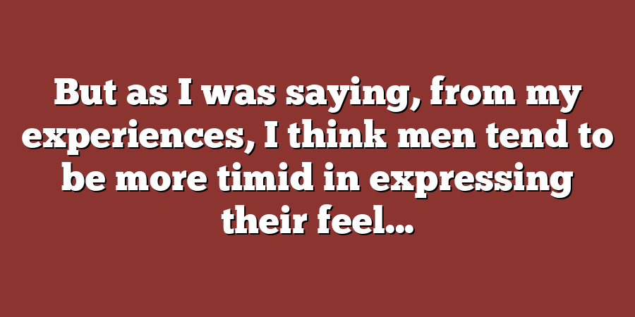 But as I was saying, from my experiences, I think men tend to be more timid in expressing their feel...