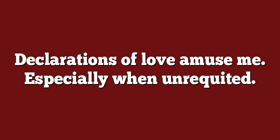 Declarations of love amuse me. Especially when unrequited.