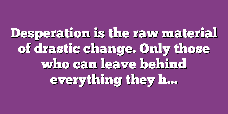 Desperation is the raw material of drastic change. Only those who can leave behind everything they h...