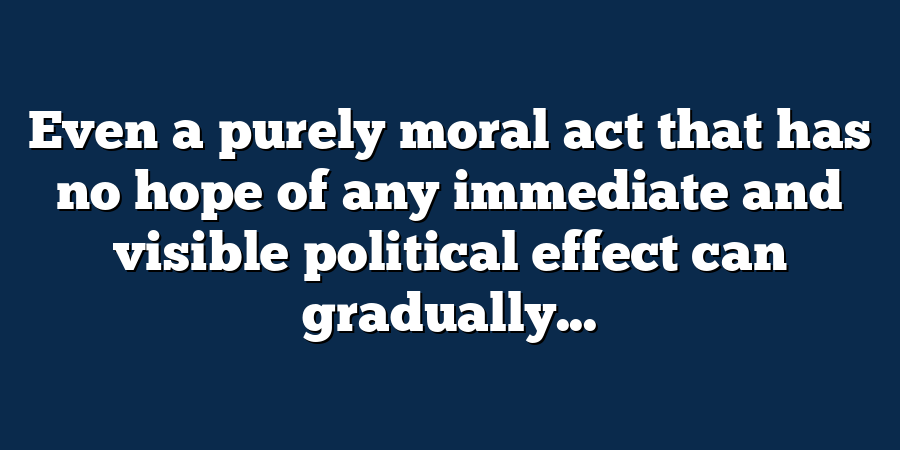 Even a purely moral act that has no hope of any immediate and visible political effect can gradually...