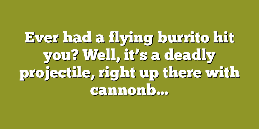 Ever had a flying burrito hit you? Well, it’s a deadly projectile, right up there with cannonb...