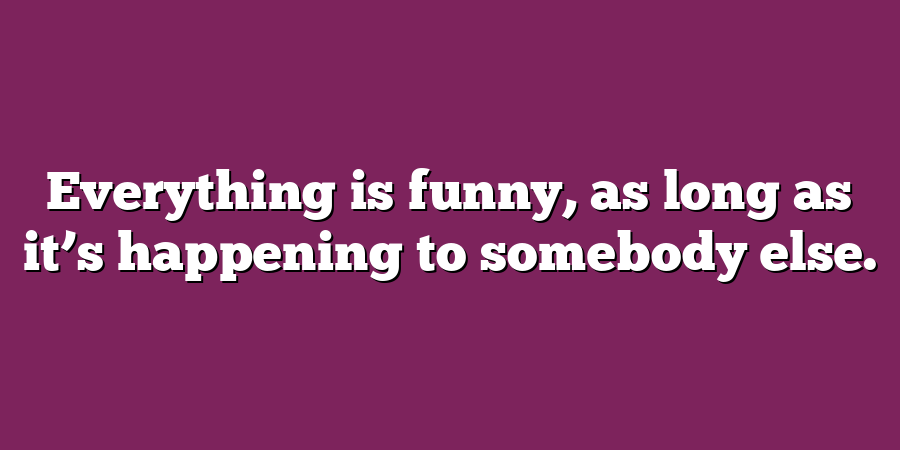 Everything is funny, as long as it’s happening to somebody else.