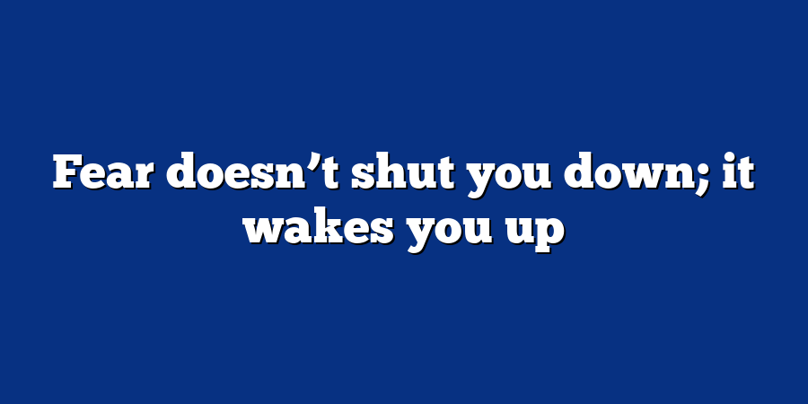 Fear doesn’t shut you down; it wakes you up