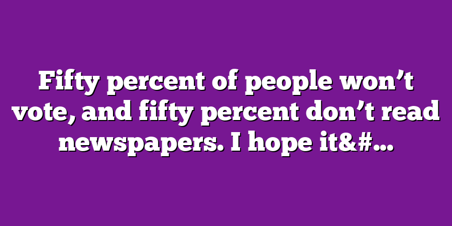 Fifty percent of people won’t vote, and fifty percent don’t read newspapers. I hope it&#...