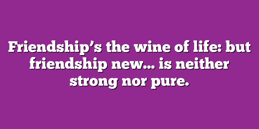 Friendship’s the wine of life: but friendship new… is neither strong nor pure.