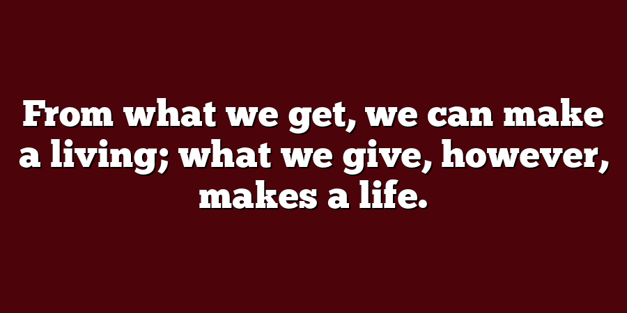 From what we get, we can make a living; what we give, however, makes a life.